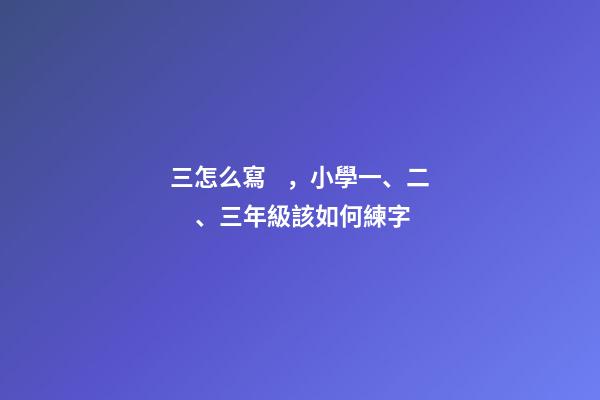 三怎么寫，小學一、二、三年級該如何練字-第1張-觀點-玄機派